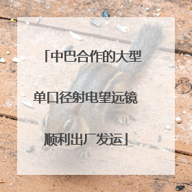 中巴合作的大型单口径射电望远镜顺利出厂发运